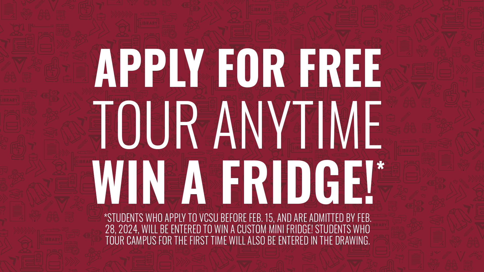 Apply for free. Tour Anytime. Win a fridge. *STUDENTS WHO APPLY TO VCSU BEFORE FEB. 15, AND ARE ADMITTED BY FEB. 28, 2024, WILL BE ENTERED TO WIN A CUSTOM MINI FRIDGE! STUDENTS WHO TOUR CAMPUS FOR THE FIRST TIME WILL ALSO BE ENTERED IN THE DRAWING.